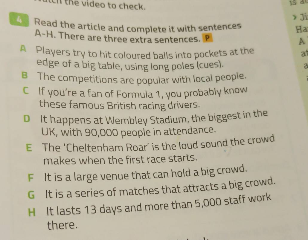 ch the video to check.
> Ji
4 Read the article and complete it with sentences
Ha
A-H. There are three extra sentences. P
A
A Players try to hit coloured balls into pockets at the at
edge of a big table, using long poles (cues). a
B The competitions are popular with local people.
C If you’re a fan of Formula 1, you probably know
these famous British racing drivers.
D It happens at Wembley Stadium, the biggest in the
UK, with 90,000 people in attendance.
E The ‘Cheltenham Roar’ is the loud sound the crowd
makes when the first race starts.
F It is a large venue that can hold a big crowd.
G It is a series of matches that attracts a big crowd.
H It lasts 13 days and more than 5,000 staff work
there.