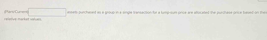 (Plant/Current) □ assets purchased as a group in a single transaction for a lump-sum price are allocated the purchase price based on thei 
relative market values.