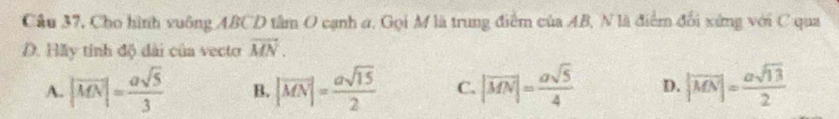 Cầu 37, Cho hình vuông ABCD tâm O cạnh a, Gọi M là trung điểm của AB, N là điểm đổi xứng với C qua
D. Hãy tính độ đài của vecto vector MN.
A. |vector MN|= asqrt(5)/3  |vector MN|= asqrt(15)/2  C. |vector MN|= asqrt(5)/4  D. |overline MN|= asqrt(13)/2 
B.