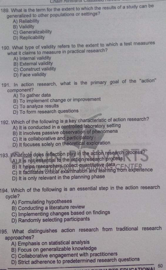 What is the term for the extent to which the results of a study can be
generalized to other populations or settings?
A) Reliability
B) Validity
C) Generalizability
D) Replicability
190. What type of validity refers to the extent to which a test measures
what it claims to measure in practical research?
A) Internal validity
B) External validity
C) Construct validity
D) Face validity
191. In action research, what is the primary goal of the 'action"
component?
A) To gather data
B) To implement change or improvement
C) To analyze results
D) To form research questions
192. Which of the following is a key characteristic of action research?
A) It is conducted in a controlled laboratory setting
B) It involves passive observation of phenomena
C) It is collaborative and participatory
D) It focuses solely on theoretical exploration
193. What role does reflection play in the action research process
A) It is not essential to the action research process
B) It helps researchers collect quantitative data
C) It facilitates critical examination and learning from experience
D) It is only relevant in the planning phase
194. Which of the following is an essential step in the action research
cycle?
A) Formulating hypotheses
B) Conducting a literature review
C) Implementing changes based on findings
D) Randomly selecting participants
195. What distinguishes action research from traditional research
approaches?
A) Emphasis on statistical analysis
B) Focus on generalizable knowledge
C) Collaborative engagement with practitioners
D) Strict adherence to predetermined research questions
50