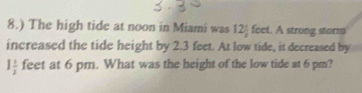 8.) The high tide at noon in Miami was 12 1/2  feet. A strong storm 
increased the tide height by 2.3 feet. At low tide, it decreased by
1 1/2  feet at 6 pm. What was the height of the low tide at 6 pm?