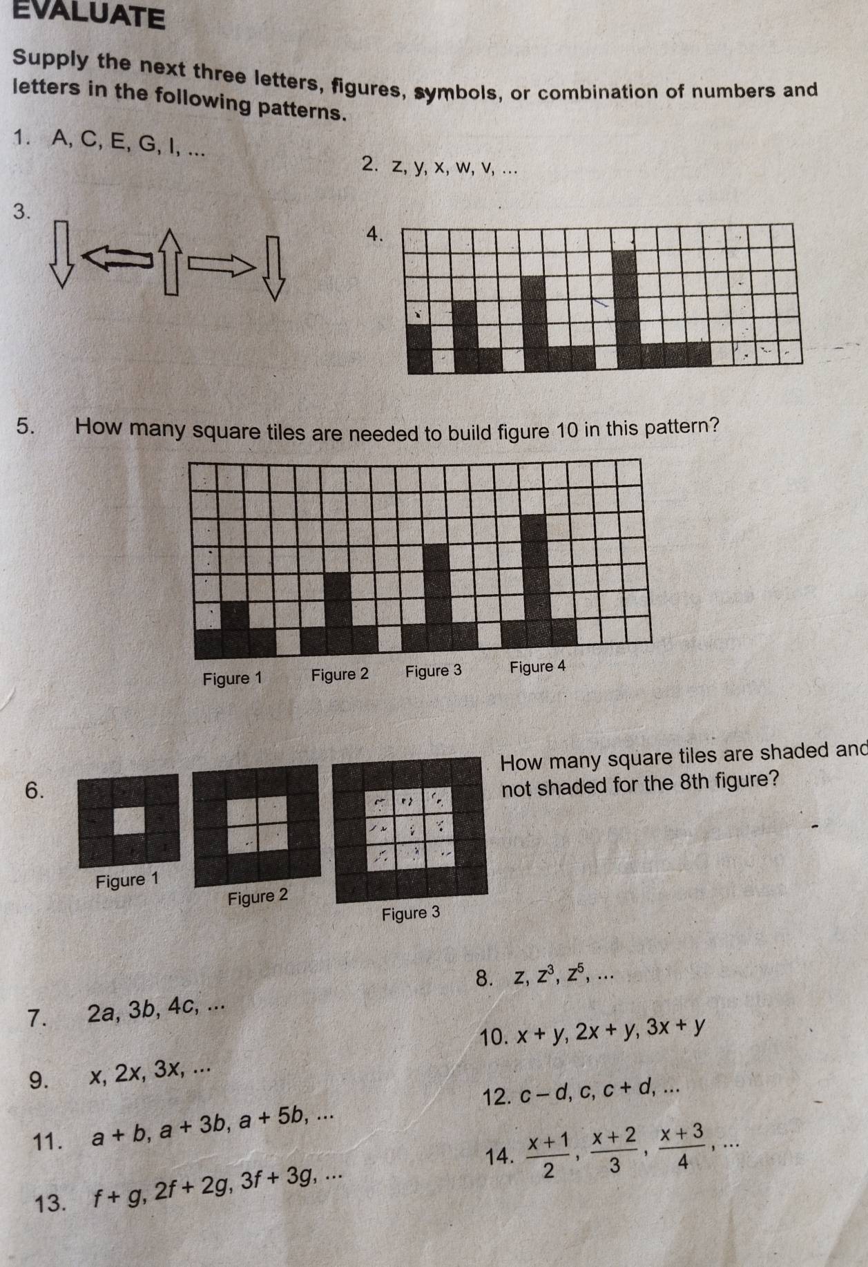 EVALUATE 
Supply the next three letters, figures, symbols, or combination of numbers and 
letters in the following patterns. 
1. A, C, E, G, I, ... 
2. z, y, x, w, v, ... 
3 
4. 
5. How many square tiles are needed to build figure 10 in this pattern? 
How many square tiles are shaded and 
6. 
not shaded for the 8th figure? 
r , 
: 
Figure 1 
Figure 2 
Figure 3 
8. 
7. 2a, 3b, 4c, ... z, z^3, z^5,... 
10. 
9. x, 2x, 3x, ... x+y, 2x+y, 3x+y
12. c-d, c, c+d,... 
11. a+b, a+3b, a+5b,... 
14.  (x+1)/2 ,  (x+2)/3 ,  (x+3)/4 ,... 
13. f+g, 2f+2g, 3f+3g,...