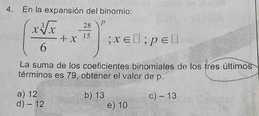 En la expansión del binomio:
( xsqrt[3](x)/6 +x^(-frac 28)15)^p; x∈ □; p∈ □
La suma de los coeficientes binomiales de los tres últimos
términos es 79, obtener el valor de p.
a) 12 b) 13 c) - 13
d) -12 e) 10