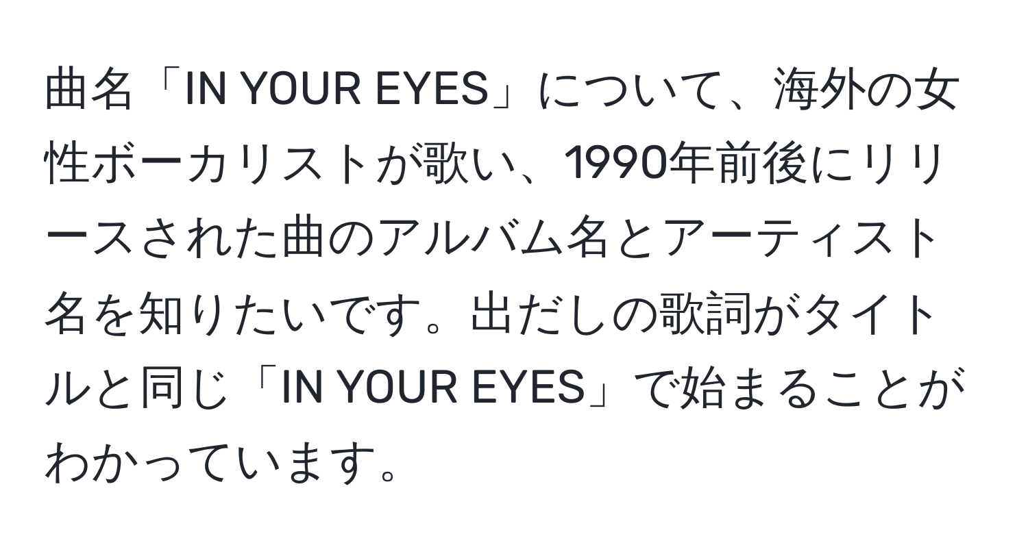 曲名「IN YOUR EYES」について、海外の女性ボーカリストが歌い、1990年前後にリリースされた曲のアルバム名とアーティスト名を知りたいです。出だしの歌詞がタイトルと同じ「IN YOUR EYES」で始まることがわかっています。