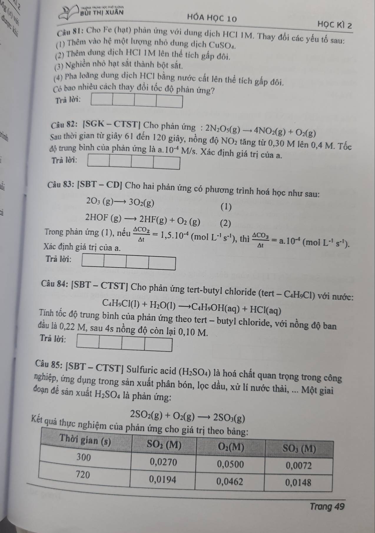 ờng Trng Học Phổ trờna
D bùi thị xuân HÓA Học 10
HọC Kì 2
Câu 81: Cho Fe (hạt) phản ứng với dung dịch HCl 1M. Thay đổi các yếu tố sau:
(1) Thêm vào hhat e một lượng nhỏ dung dịch CuSO₄.
(2) Thêm dung dịch HCl 1M lên thể tích gấp đôi.
(3) Nghiền nhỏ hạt sắt thành bột sắt.
(4) Pha loãng dung dịch HCl bằng nước cất lên thể tích gấp đôi.
Có bao nhiêu cách thay đổi tốc độ phản ứng?
Trả lời:
Câu 82: [SGK - CTST] Cho phản ứng : 2N_2O_5(g)to 4NO_2(g)+O_2(g)
Sau thời gian từ giây 61 đến 120 giây, nồng độ NO_2 tăng từ 0,30 M lên 0,4 M. Tốc
độ trung bình của phản ứng là a. 10^(-4)M/s /s. Xác định giá trị của a.
Trả lời:
~ Câu 83: [SBT-CD] ] Cho hai phản ứng có phương trình hoá học như sau:
2O_3(g)to 3O_2(g)
(1)
2HOF(g)to 2HF(g)+O_2(g) (2)
Trong phản ứng (1), nếu frac △ CO_2△ t=1,5.10^(-4)(molL^(-1)s^(-1)) , thì frac △ CO_3△ t=a.10^(-4) (mol L^(-1)s^(-1)).
Xác định giá trị của a.
Trả lời:
Câu 84: [SBT - CTST] Cho phản ứng tert-butyl chloride (te (tert-C_4H_9Cl) với nước:
C_4H_9Cl(l)+H_2O(l)to C_4H_9OH(aq)+HCl(aq)
Tính tốc độ trung bình của phản ứng theo tert - butyl chloride, với nồng độ ban
đầu là 0,22 M, sau 4s nồng độ còn lại 0,10 M.
Trả lời:
Câu 85: [SBT - CTST] Sulfuric acid (H_2SO_4) là hoá chất quan trọng trong công
nghiệp, ứng dụng trong sản xuất phân bón, lọc dầu, xử lí nước thải, ... Một giai
đoạn đề sản xuất H_2SO_4 là phản ứng:
2SO_2(g)+O_2(g)to 2SO_3(g)
Kết quả thực ngh
Trang 49