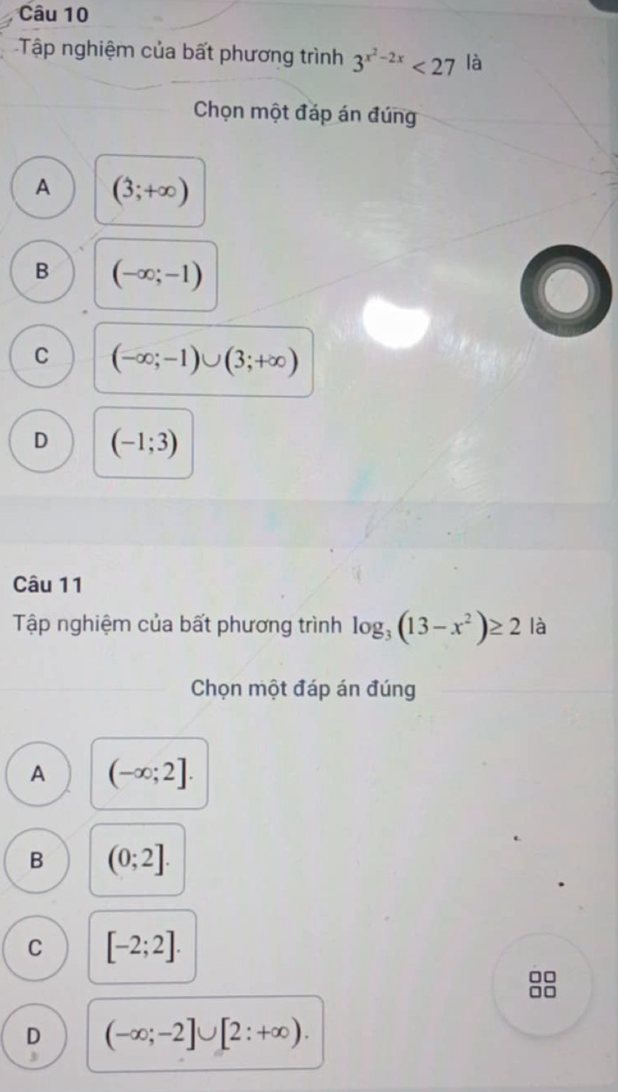 Tập nghiệm của bất phương trình 3^(x^2)-2x<27</tex> là
Chọn một đáp án đúng
A (3;+∈fty )
B (-∈fty ;-1)
C (-∈fty ;-1)∪ (3;+∈fty )
D (-1;3)
Câu 11
Tập nghiệm của bất phương trình log _3(13-x^2)≥ 2 là
Chọn một đáp án đúng
A (-∈fty ;2].
B (0;2].
C [-2;2]. 
0□
0
D (-∈fty ;-2]∪ [2:+∈fty ). 
3