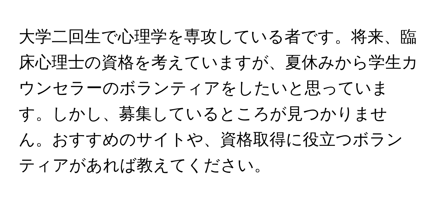 大学二回生で心理学を専攻している者です。将来、臨床心理士の資格を考えていますが、夏休みから学生カウンセラーのボランティアをしたいと思っています。しかし、募集しているところが見つかりません。おすすめのサイトや、資格取得に役立つボランティアがあれば教えてください。