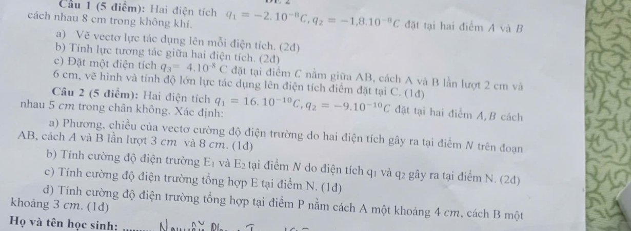 Cầu 1 (5 điểm): Hai điện tích q_1=-2.10^(-8)C, q_2=-1,8.10^(-8)C đặt tại hai điểm A và B
cách nhau 8 cm trong không khí. 
a) Vẽ vectơ lực tác dụng lên mỗi điện tích. (2d) 
b) Tính lực tương tác giữa hai điện tích. (2d) 
c) Đặt một điện tích q_3=4.10^(-8)C đặt tại điểm C nằm giữa AB, cách A và B lần lượt 2 cm và
6 cm, vẽ hình và tính độ lớn lực tác dụng lên điện tích điểm đặt tại C. (1d) 
Câu 2 (5 điểm): Hai điện tích 
nhau 5 cm trong chân không. Xác định: q_1=16.10^(-10)C, q_2=-9.10^(-10)C đặt tại hai điểm A, B cách 
a) Phương, chiều của vectơ cường độ điện trường do hai điện tích gây ra tại điểm N trên đoạn
AB, cách A và B lần lượt 3 cm và 8 cm. (1đ) 
b) Tính cường độ điện trường E_1 và E_2 tại điểm N do điện tích q1 và q2 gây ra tại điểm N. (2d) 
c) Tính cường độ điện trường tổng hợp E tại điểm N. (1d) 
khoảng 3 cm. (1đ) d) Tính cường độ điện trường tổng hợp tại điểm P nằm cách A một khoảng 4 cm, cách B một 
Họ và tên học sinh: N wedge