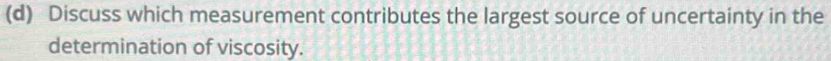 Discuss which measurement contributes the largest source of uncertainty in the 
determination of viscosity.