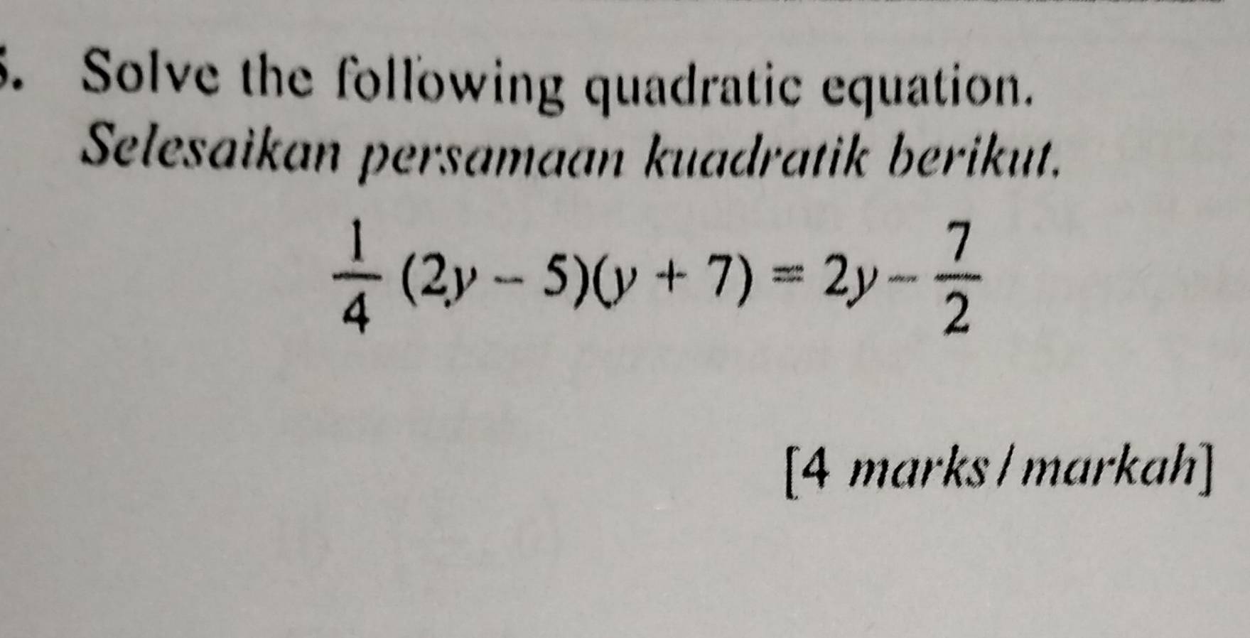 Solve the following quadratic equation. 
Selesaikan persamaan kuadratik berikut.
 1/4 (2y-5)(y+7)=2y- 7/2 
[4 marks/markah]