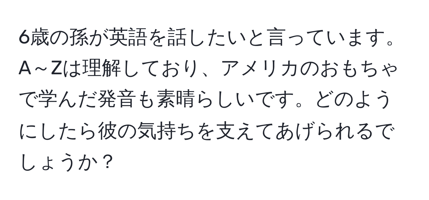 6歳の孫が英語を話したいと言っています。A～Zは理解しており、アメリカのおもちゃで学んだ発音も素晴らしいです。どのようにしたら彼の気持ちを支えてあげられるでしょうか？