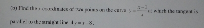 Find the x-coordinates of two points on the curve y= (x-1)/x at at which the tangent is
parallel to the straight line 4y=x+8.