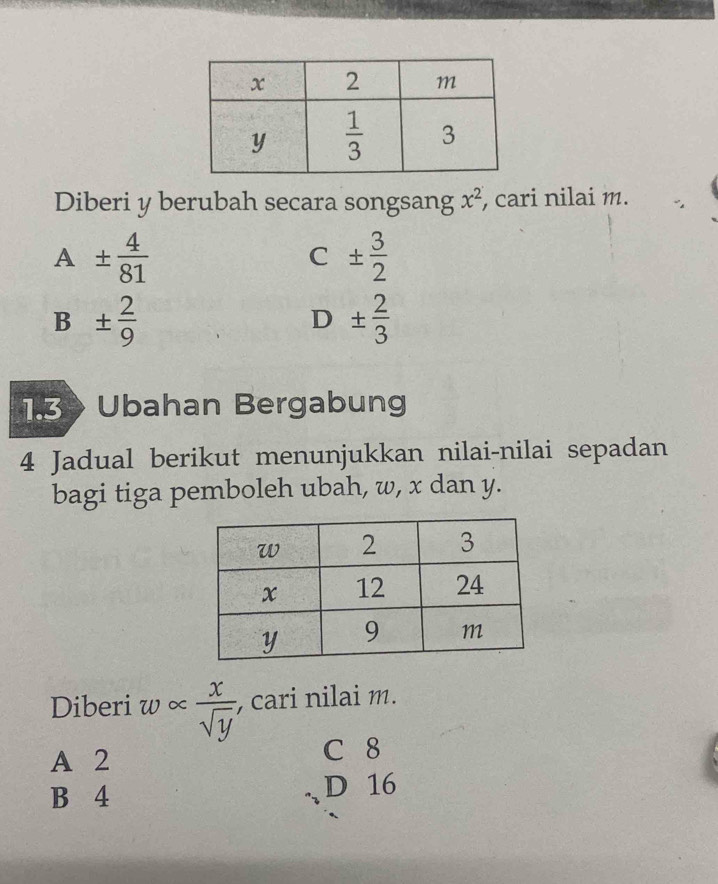 Diberi y berubah secara songsang x^2 , cari nilai m.
A ±  4/81 
C ±  3/2 
B±  2/9 
D ±  2/3 
13 Ubahan Bergabung
4 Jadual berikut menunjukkan nilai-nilai sepadan
bagi tiga pemboleh ubah, w, x dan y.
Diberi w∞  x/sqrt(y)  , cari nilai m.
A 2 C 8
B 4 D 16