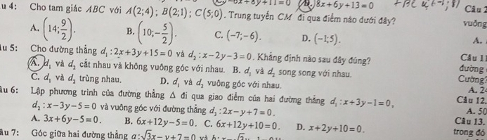 -6x+8y+11=0 A. 8x+6y+13=0 Câu 1
u 4: Cho tam giác ABC với A(2;4); B(2;1); C(5;0). Trung tuyến CM đi qua điểm nào dưới đây? vuðng
A. (14; 9/2 ). B. (10;- 5/2 ). C. (-7;-6). D. (-1;5). 
A.
lu 5: Cho đường thẳng d_1:2x+3y+15=0 yà d_2:x-2y-3=0. Khẳng định nào sau đây đúng? đường Câu 11
A. d_1 và d_2 cắt nhau và không vuông góc với nhau. B. d_1 và d_2 song song với nhau. ường'
C. d_1 và d_2 trùng nhau. D. d_1 và d_2 vuông góc với nhau.
A. 2
Ấu 6: :Lập phương trình của đường thẳng △ di qua giao điểm của hai đường thẳng d_1:x+3y-1=0, Câu 12.
d_2:x-3y-5=0 và vuông góc với đường thẳng d_1:2x-y+7=0. Câu 13. A. 50
A. 3x+6y-5=0. B. 6x+12y-5=0. C. 6x+12y+10=0. D. x+2y+10=0. trong đó
âu 7: Góc giữa hai đường thẳng a:sqrt(3)x-y+7=0 và A=xsqrt(2).