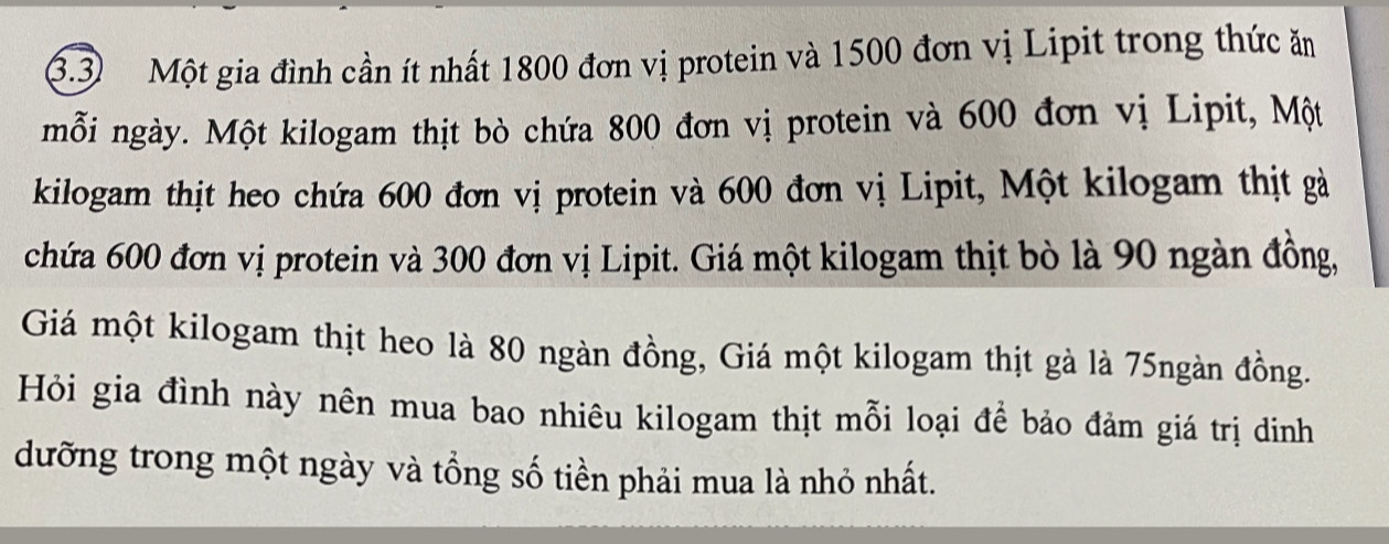 3.3) Một gia đình cần ít nhất 1800 đơn vị protein và 1500 đơn vị Lipit trong thức ăn 
mỗi ngày. Một kilogam thịt bò chứa 800 đơn vị protein và 600 đơn vị Lipit, Một 
kilogam thịt heo chứa 600 đơn vị protein và 600 đơn vị Lipit, Một kilogam thịt gả 
chứa 600 đơn vị protein và 300 đơn vị Lipit. Giá một kilogam thịt bò là 90 ngàn đồng, 
Giá một kilogam thịt heo là 80 ngàn đồng, Giá một kilogam thịt gà là 75ngàn đồng. 
Hỏi gia đình này nên mua bao nhiêu kilogam thịt mỗi loại để bảo đảm giá trị dinh 
dưỡng trong một ngày và tổng số tiền phải mua là nhỏ nhất.