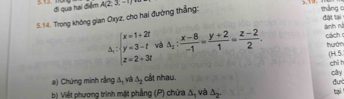 Trong A(2;3;-1)
đi qua hai điểm 

5.14. Trong không gian Oxyz, cho hai đường thẳng: 
thẳng c 
đặt tại 
ánh nà
△ _i:beginarrayl x=1+2t y=3-t z=2+3tendarray. và △ _2: (x-8)/-1 = (y+2)/1 = (z-2)/2 . cách 
hướn 
(H.5. 
chì h 
a) Chứng minh rằng △ _1 và △ _2 cắt nhau. cây 
đưò 
b) Viết phương trình mặt phẳng (P) chứa △ _1 và △ _2. tại