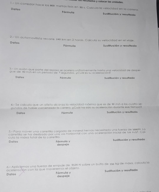 ls rsultados y colocar las unidades. 
1 .- Un corredor hace ios 800 metros lisos en 90 s. Calcula la velocidad en la carrera. 
Datos Fórmula Sustitución y resultado 
2.- Un automovilista recorre 240 km en 2 horas. Calcula su velocidad en el viaje. 
Datos Fórmula Sustitución y resultado 
3.- Un avión que parte del reposo se acelera uniformemente hasta una velocidad de despe- 
gue de 92 m/s en un periodo de 7 segundos. ¿Cuál es su aceleración? 
Datos Fórmula Sustitución y resultado 
4.- Se calcula que un atleta alcanza la velocidad máxima que es de 10 m/s a los cuatro se- 
gundos de haber comenzado la carrera. ¿Cuál ha sido su aceleración durante ese tiempo? 
Datos Fórmula Sustitución y resultado 
5.- Para mover una carretilla cargada de mineral hemos necesitado una fuerza de 1680N. La 
carretilla se ha deslizado por una vía horizontal con una aceleración inicial de 1.6m/s^2 Cal= 
cula la masa total de la carretillia. 
Datos Fórmula y Sustitución y resultado 
despeje 
6.- Aplicamos una fuerza de empuje de 9120 N sobre un bulto de 350 kg de masa. calcula la 
aceleración con la que moveremos el objeto. 
Datos Fórmula y Sustitución y resultado 
despeje