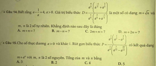 # Câu 14. Biết rằng a- 1/a =4, a>0. Giá trị biểu thức D=frac a^(frac 4)3· (a^(frac -1)3+a^(frac 2)3)a^(frac 1)3· (a^(frac 1)3+a^(frac -1)4) là một số có dạng m+sqrt(n) với
m, n là 2 số tự nhiên. Khẳng định nào sau đây là đúng
A. m+n=7 B. m-n=7 C. 2m+n=7 D. m+2n=7
* Câu 15.Cho số thực dương a>0 và khác 1. Rút gọn biểu thức P=frac a^(frac 1)3(a^(frac 1)3-a^(frac 1)3)a^(frac 1)3(a^(frac 1)3-a^(frac 1)3) có kết quả dạng
m+a^n với m, n là 2 số nguyên. Tống của m và π bằng
A. 3 B. 2 C. 4 D. 5