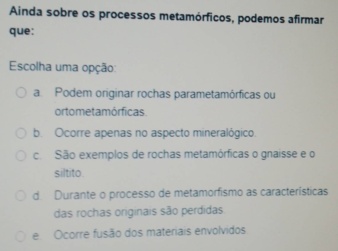 Ainda sobre os processos metamórficos, podemos afirmar
que:
Escolha uma opção:
a. Podem originar rochas parametamórficas ou
or tome ta mórficas.
b. Ocorre apenas no aspecto mineralógico.
c. São exemplos de rochas metamórficas o gnaisse e o
siltito.
d. Durante o processo de metamorfismo as características
das rochas originais são perdidas.
e Ocorre fusão dos materiais envolvidos.