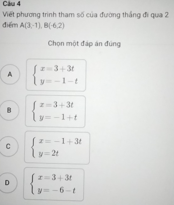 Viết phương trình tham số của đường thắng đi qua 2
điểm A(3,-1), B(-6,2)
Chọn một đáp án đúng
A beginarrayl x=3+3t y=-1-tendarray.
B beginarrayl x=3+3t y=-1+tendarray.
C beginarrayl x=-1+3t y=2tendarray.
D beginarrayl x=3+3t y=-6-tendarray.