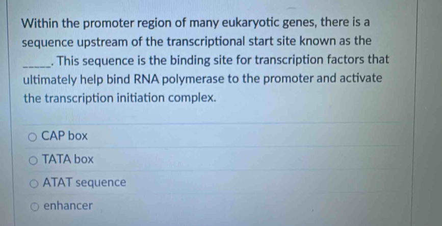 Within the promoter region of many eukaryotic genes, there is a
sequence upstream of the transcriptional start site known as the
_. This sequence is the binding site for transcription factors that
ultimately help bind RNA polymerase to the promoter and activate
the transcription initiation complex.
CAP box
TATA box
ATAT sequence
enhancer