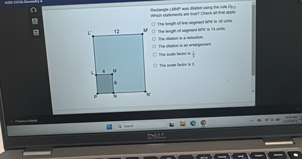 KISD-3353A-Geometry A
Rectangle LMNP was dilated using the rule D_P3
Which statements are true? Check all that apply
The length of line segment M'N' is 18 units.
The length of segment M'N' ' is 14 units.
The dilation is a reduction.
The dilation is an enlargement.
The scale factor is  1/1 
The scale factor is 3.
Previous Activity
Search