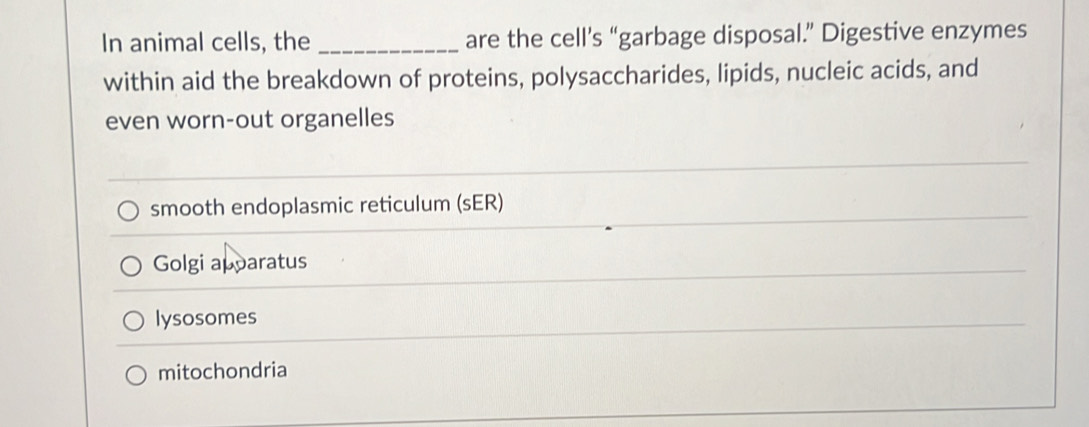 In animal cells, the _are the cell’s “garbage disposal.” Digestive enzymes
within aid the breakdown of proteins, polysaccharides, lipids, nucleic acids, and
even worn-out organelles
smooth endoplasmic reticulum (sER)
Golgi apparatus
lysosomes
mitochondria