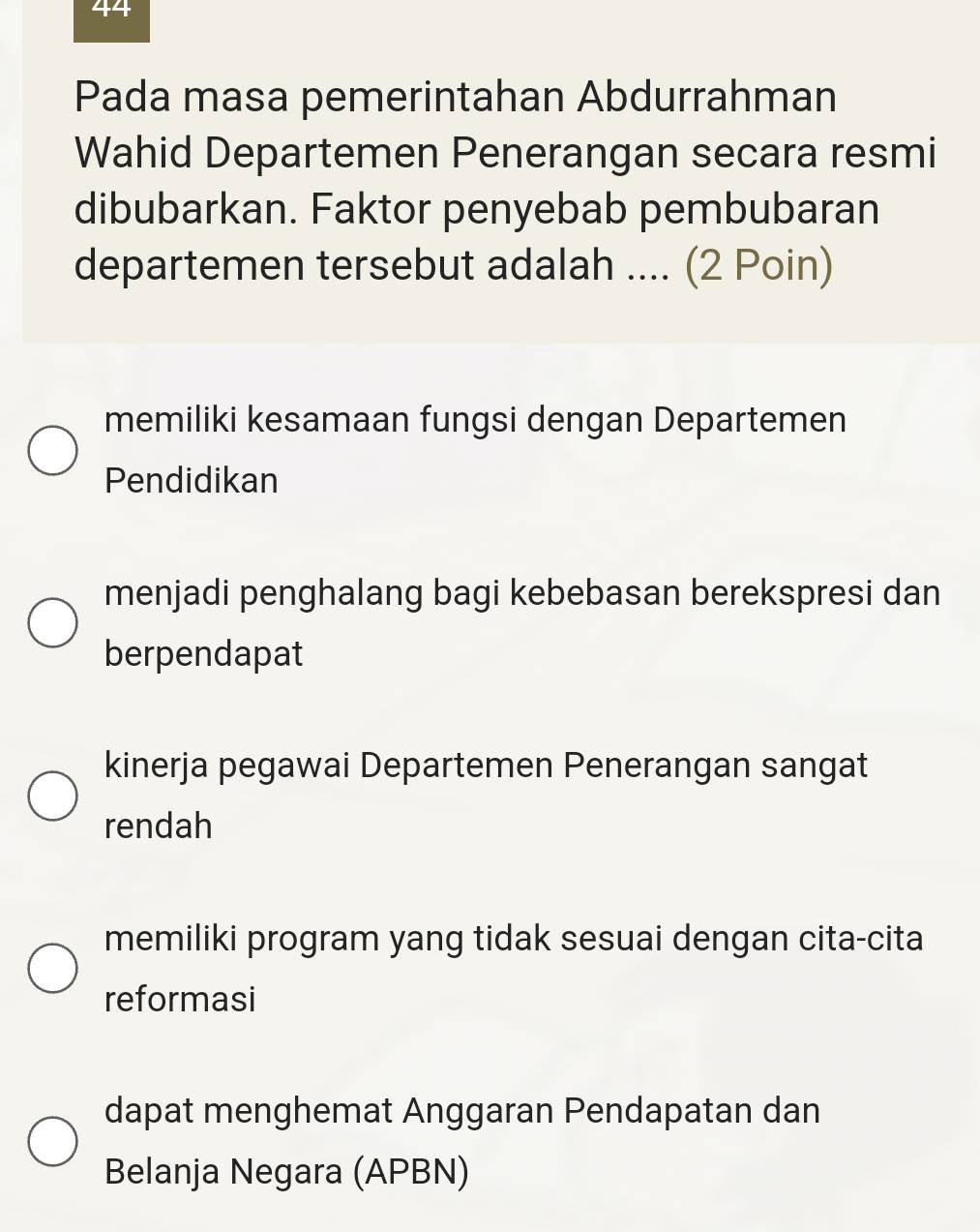 Pada masa pemerintahan Abdurrahman
Wahid Departemen Penerangan secara resmi
dibubarkan. Faktor penyebab pembubaran
departemen tersebut adalah .... (2 Poin)
memiliki kesamaan fungsi dengan Departemen
Pendidikan
menjadi penghalang bagi kebebasan berekspresi dan
berpendapat
kinerja pegawai Departemen Penerangan sangat
rendah
memiliki program yang tidak sesuai dengan cita-cita
reformasi
dapat menghemat Anggaran Pendapatan dan
Belanja Negara (APBN)