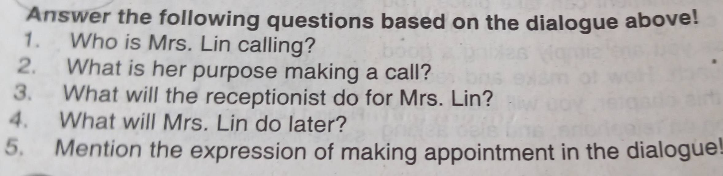 Answer the following questions based on the dialogue above! 
1. Who is Mrs. Lin calling? 
2. What is her purpose making a call? 
3. What will the receptionist do for Mrs. Lin? 
4. What will Mrs. Lin do later? 
5. Mention the expression of making appointment in the dialogue!