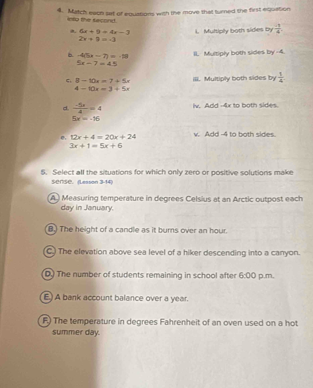 Match each set of equations with the move that turned the first equation
into the second.  (-1)/4 . 
, 6x+9=4x-3 i. Multiply both sides by
2x+9=-3
b. -4(5x-7)=-18
ii. Multiply both sides by -4.
5x-7=4.5
C、 8-10x=7+5x iii. Multiply both sides by  1/4 .
4-10x=3+5x
d.  (-5x)/4 =4 iv. Add -4x to both sides.
5x=-16
e. 12x+4=20x+24
v. Add -4 to both sides.
3x+1=5x+6
5. Select all the situations for which only zero or positive solutions make
Sense. (Lesson 3-14)
A. Measuring temperature in degrees Celsius at an Arctic outpost each
day in January.
B.) The height of a candle as it burns over an hour.
C.) The elevation above sea level of a hiker descending into a canyon.
D.) The number of students remaining in school after 6:00 p.m.
E) A bank account balance over a year.
F) The temperature in degrees Fahrenheit of an oven used on a hot
summer day.