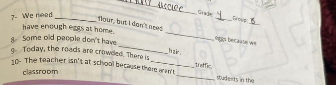 7- We need_ 
_ 
Grade: _Group: 
_ 
flour, but I don’t need 
_ 
have enough eggs at home. 
_ 
8- Some old people don’t have 
eggs because we 
hair. 
9- Today, the roads are crowded. There is 
traffic. 
10- The teacher isn’t at school because there aren’t _students in the 
classroom