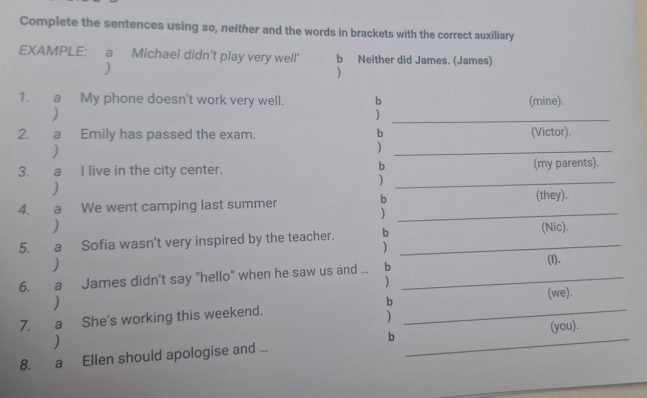 Complete the sentences using so, neither and the words in brackets with the correct auxiliary 
EXAMPLE: a Michael didn’t play very well’ b Neither did James. (James) 
) 
) 
1. a My phone doesn't work very well. b (mine). 
) 
_) 
2. a Emily has passed the exam. b (Victor). 
) 
_) 
b 
3. a I live in the city center. (my parents). 
) 
_) 
b (they). 
4. a We went camping last summer 
_) 
) (Nic). 
5. a Sofia wasn't very inspired by the teacher. b_ 
) 
) 
6. a James didn't say "hello" when he saw us and ... b_ 
(l). 
) 
) 
b 
(we). 
7. a She's working this weekend._ 
) 
) _(you). 
b 
8. a Ellen should apologise and ... 
_