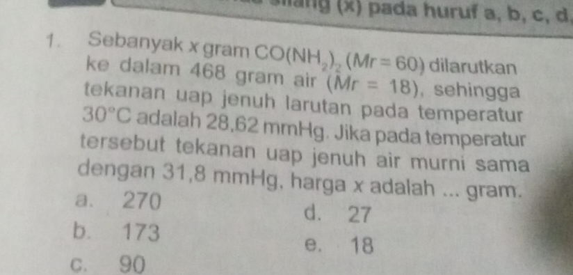 slang (x) pada huruf a, b, c, d.
1. Sebanyak x gram CO(NH_2)_2(Mr=60) dilarutkan
ke dalam 468 gram air (Mr=18) ,sehingga
tekanan uap jenuh larutan pada temperatur
30°C adalah 28,62 mmHg. Jika pada temperatur
tersebut tekanan uap jenuh air murni sama
dengan 31,8 mmHg, harga x adalah ... gram.
a. 270
d. 27
b. 173
e. 18
c. 90