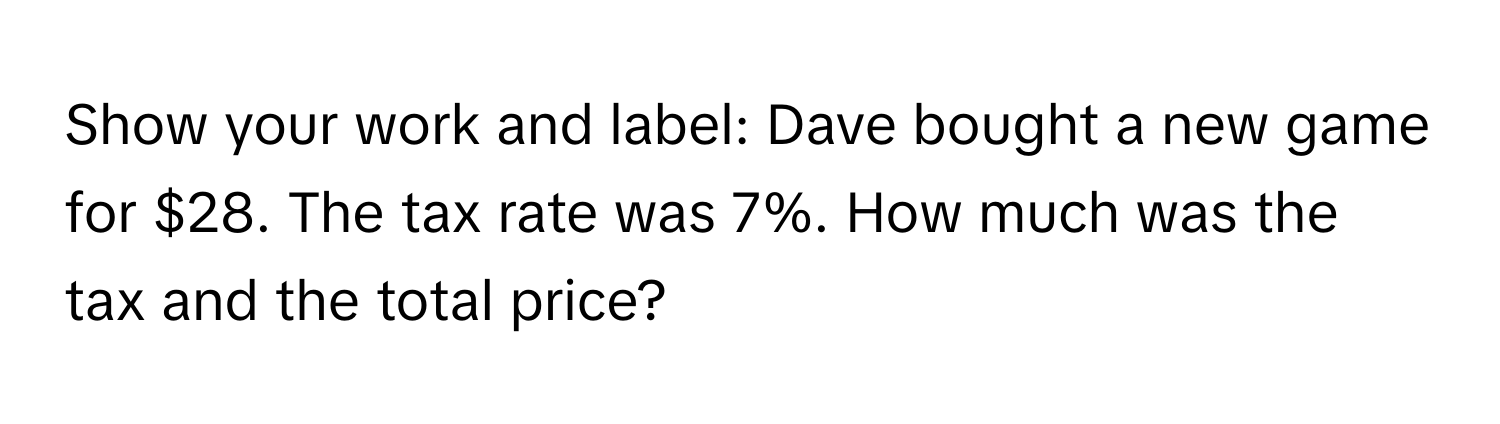 Show your work and label: Dave bought a new game for $28. The tax rate was 7%. How much was the tax and the total price?