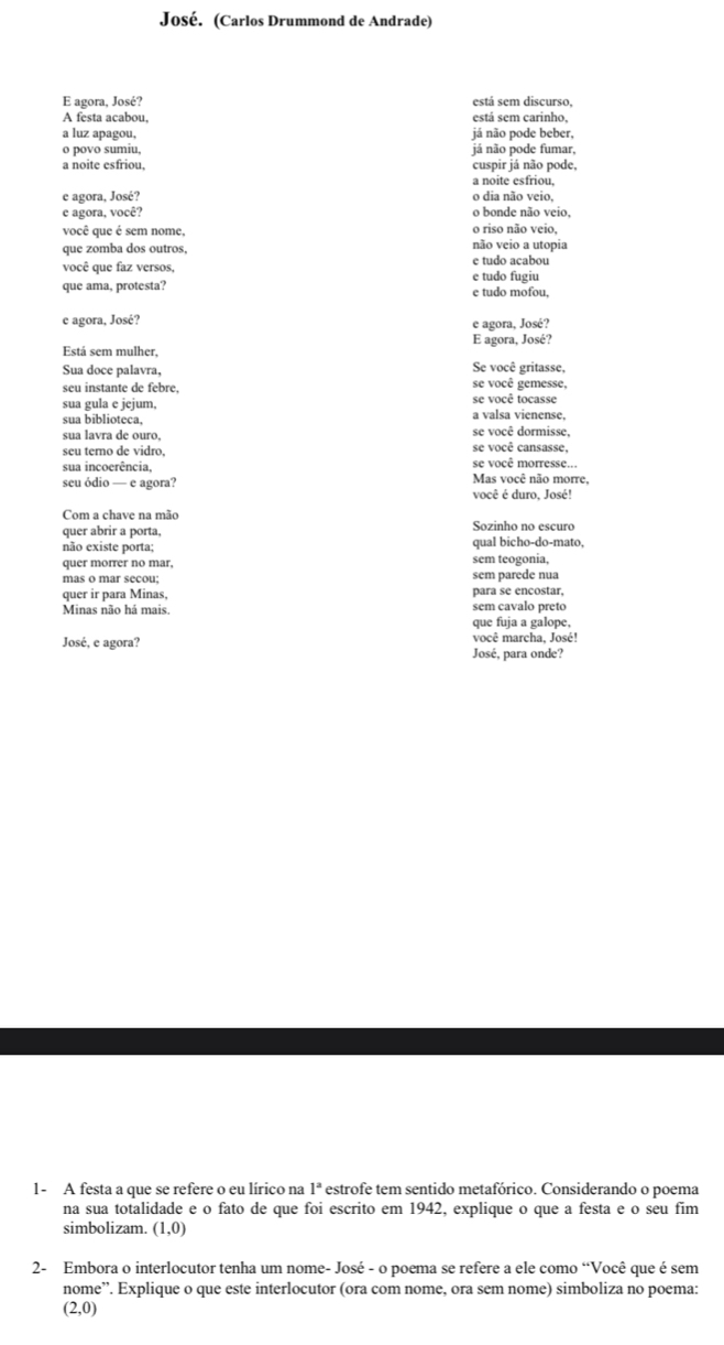 José. (Carlos Drummond de Andrade)
E agora, José? está sem discurso.
A festa acabou, está sem carinho,
a luz apagou, já não pode beber,
o povo sumiu, já não pode fumar,
a noite esfriou, cuspir já não pode,
a noite esfriou,
e agora, José? o dia não veio,
c agora, você? o bonde não veio,
você que é sem nome, não veio a utopia o riso não veio,
que zomba dos outros, e tudo acabou
você que faz versos, e tudo fugiu
que ama, protesta? e tudo mofou,
e agora, José? e agora, José?
Está sem mulher, E agora, José?
Sua doce palavra, Se você gritasse,
seu instante de febre. se você gemesse,
sua gula e jejum, se você tocasse
sua biblioteca, a valsa vienense,
se você dormisse,
sua lavra de ouro, se você cansasse,
seu terno de vidro.
sua incoerência, se você morresse...
seu ódio — e agora? Mas você não morre,
você é duro, José!
Com a chave na mão
quer abrir a porta, Sozinho no escuro
não existe porta; qual bicho-do-mato,
quer morrer no mar, sem teogonia,
mas o mar secou; sem parede nua
quer ir para Minas, para se encostar,
Minas não há mais sem cavalo preto
que fuja a galope,
José, e agora? você marcha, José!
José, para onde?
1- A festa a que se refere o eu lírico na 1^a estrofe tem sentido metafórico. Considerando o poema
na sua totalidade e o fato de que foi escrito em 1942, explique o que a festa e o seu fim
simbolizam. (1,0)
2- Embora o interlocutor tenha um nome- José - o poema se refere a ele como “Você que é sem
nome”. Explique o que este interlocutor (ora com nome, ora sem nome) simboliza no poema:
(2,0)