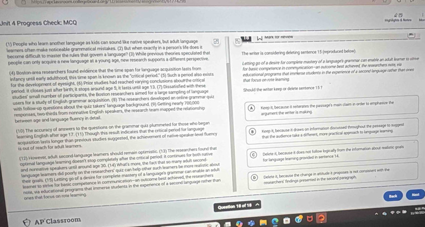 Progress Check: MCQ Highlights & Notes bo
(1) People who learn another language as kids can sound like native speakers, but adult language a  W Mank for Herview
learners often make noticeable grammatical mistakes. (2) But when exactly in a person's life does it
become difficult to master the rules that gover a language? (3) While previous theories speculated that The writer is considering deleting sentence 15 (reproduced below).
people can only acquire a new language at a young age, new research supports a different perspective
Letting go of a desire for complete mastery of a language's grammar can enable an adult leamer to strive
(4) Boston-area researchers found evidence that the time span for language acquisition lasts from for basic competence in communication—an outcome best achieved, the researchers note, via
infancy until early adulthood; this time span is known as the "critical period." (5) Such a perod also exists educational programs that immerse students in the experience of a second language rather than ones
for the development of eyesight. (6) Prior studies had reached varying conclusions abou the critical that focus on rote learning.
period: it closes just after birth; it stops around age 5; it lasts until age 13. (7) Dissatisfied with these
studies' small number of participants, the Boston researchers aimed for a large sampling of language Should the writer keep or delete sentence 15?
users for a study of English grammar acquisition. (8) The researchers developed an online grammar quiz
with follow-up questions about the quiz takers' language background. (9) Getting nearly 700,000
responses, two-thirds from nonnative English speakers, the research team mapped the relationship Keep it, because it reiterates the passage's main claim in order to emphasize the
between age and language fluency in detail. argument the writer is making.
(10) The accuracy of answers to the questions on the grammar quiz plummeted for those who began
learning English after age 17. (11) Though this result indicates that the critical period for language
acquisition lasts longer than previous studies suggested, the achievement of native-speaker-level fluency Keep it, because it draws on information discussed throughout the passage to suggest
is out of reach for adult learners. that the audience take a different, more practical approach to language learning
(12) However, adult second-language leamers should remain optimistic. (13) The researchers found that
optimal language leaming doesn't stop completely after the critical period: it continues for both native Delete it, because it does not follow logically from the information about realistic goals
and nonnative speakers until around age 30. (14) What's more, the fact that so many adult second- for language learning provided in sentence 14.
language learners did poorly on the researchers' quiz can help other such learners be more realistic about
their goals. (15) Letting go of a desire for complete mastery of a language's grammar can enable an adult
learner to strive for basic competence in communication—an outcome best achieved, the researchers Delete it, because the change in attitude it proposes is not consistent with the
note, wa educational programs that immerse students in the experience of a second language rather than researchers' findings presented in the second paragraph.
ones that focus on rote learning.
^ Back
Nint
AP Classroom Question 18 of 18