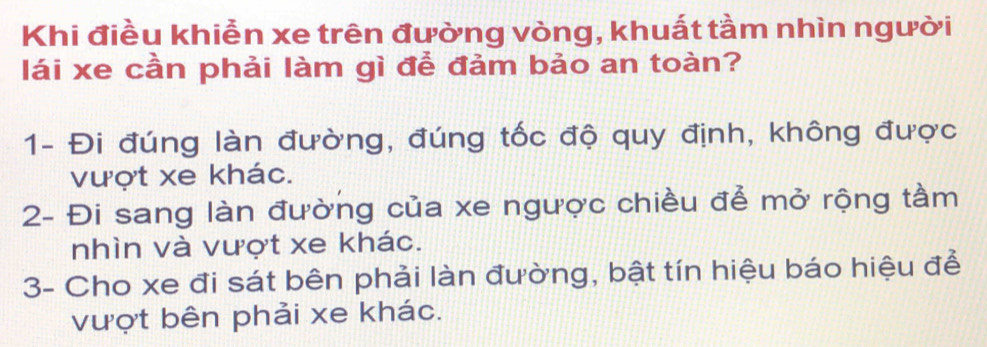 Khi điều khiễn xe trên đường vòng, khuất tầm nhìn người 
lái xe cần phải làm gì để đảm bảo an toàn? 
1- Đi đúng làn đường, đúng tốc độ quy định, không được 
vượt xe khác. 
2- Đi sang làn đường của xe ngược chiều để mở rộng tầm 
nhìn và vượt xe khác. 
3- Cho xe đi sát bên phải làn đường, bật tín hiệu báo hiệu để 
vượt bên phải xe khác.