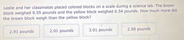 Leslie and her classmates placed colored blocks on a scale during a science lab. The brown
block weighed 9.55 pounds and the yellow block weighed 6.54 pounds. How much more did
the brown block weigh than the yellow block?
2.91 pounds 2.01 pounds 3.01 pounds 2.98 pounds