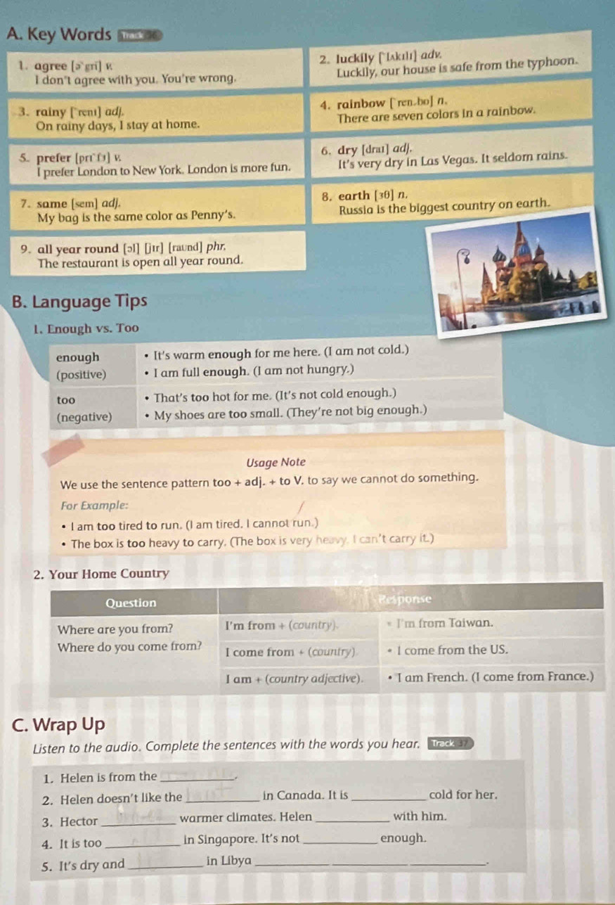 Key Words Tras
1. agree [ə gri] v 2. luckily [ίʌkıı] adv
I don't agree with you. You're wrong. Luckily, our house is safe from the typhoon.
3. rainy [rent] adj. 4. rainbow [ renbo] n.
On rainy days, I stay at home. There are seven colors in a rainbow.
5. prefer [pr] v. 6. dry [draɪ] adj,
l prefer London to New York. London is more fun. It's very dry in Las Vegas. It seldom rains.
7. same [sem] adj. 8. earth [30] n.
My bag is the same color as Penny’s. Russia is the biggest country on earth.
9. all year round [ɔ] [jɪr] [raund] phr,
The restaurant is open all year round.
B. Language Tips
1. Enough vs. Too
enough It's warm enough for me here. (I am not cold.)
(positive) I am full enough. (I am not hungry.)
too That’s too hot for me. (It's not cold enough.)
(negative) My shoes are too small. (They’re not big enough.)
Usage Note
We use the sentence pattern too + adj. + to V. to say we cannot do something.
For Example:
I am too tired to run. (I am tired. I cannot run.)
The box is too heavy to carry. (The box is very heavy. I can't carry it.)
2. Your Home Country
C. Wrap Up
Listen to the audio. Complete the sentences with the words you hear. Track 37
1. Helen is from the_
2. Helen doesn't like the _in Canada. It is_
cold for her.
3. Hector_ warmer climates. Helen _with him.
4. It is too _in Singapore. It’s not_ enough.
5. It’s dry and_ in Libya_