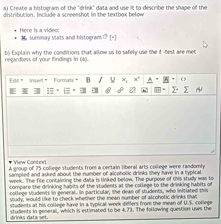 Create a histogram of the ''drink'' data and use it to describe the shape of the 
distribution. Include a screenshot in the textbox below 
Here is a video: 
summay stats and histogram [+] 
b) Explain why the conditions that allow us to safely use the t -test are met 
regardless of your findings in (a). 
Edit Insert Formats B I U X_2 X^2 A A 
. 
C 5°
View Context 
A group of 75 college students from a certain liberal arts college were randomly 
sampled and asked about the number of alcoholic drinks they have in a typical 
week. The file containing the data is linked below. The purpose of this study was to 
compare the drinking habits of the students at the college to the drinking habits of 
college students in general. In particular, the dean of students, who initiated this 
study, would like to check whether the mean number of alcoholic drinks that 
students at his college have in a typical week differs from the mean of U.S. college 
students in general, which is estimated to be 4.73. The following question uses the 
drinks data set.