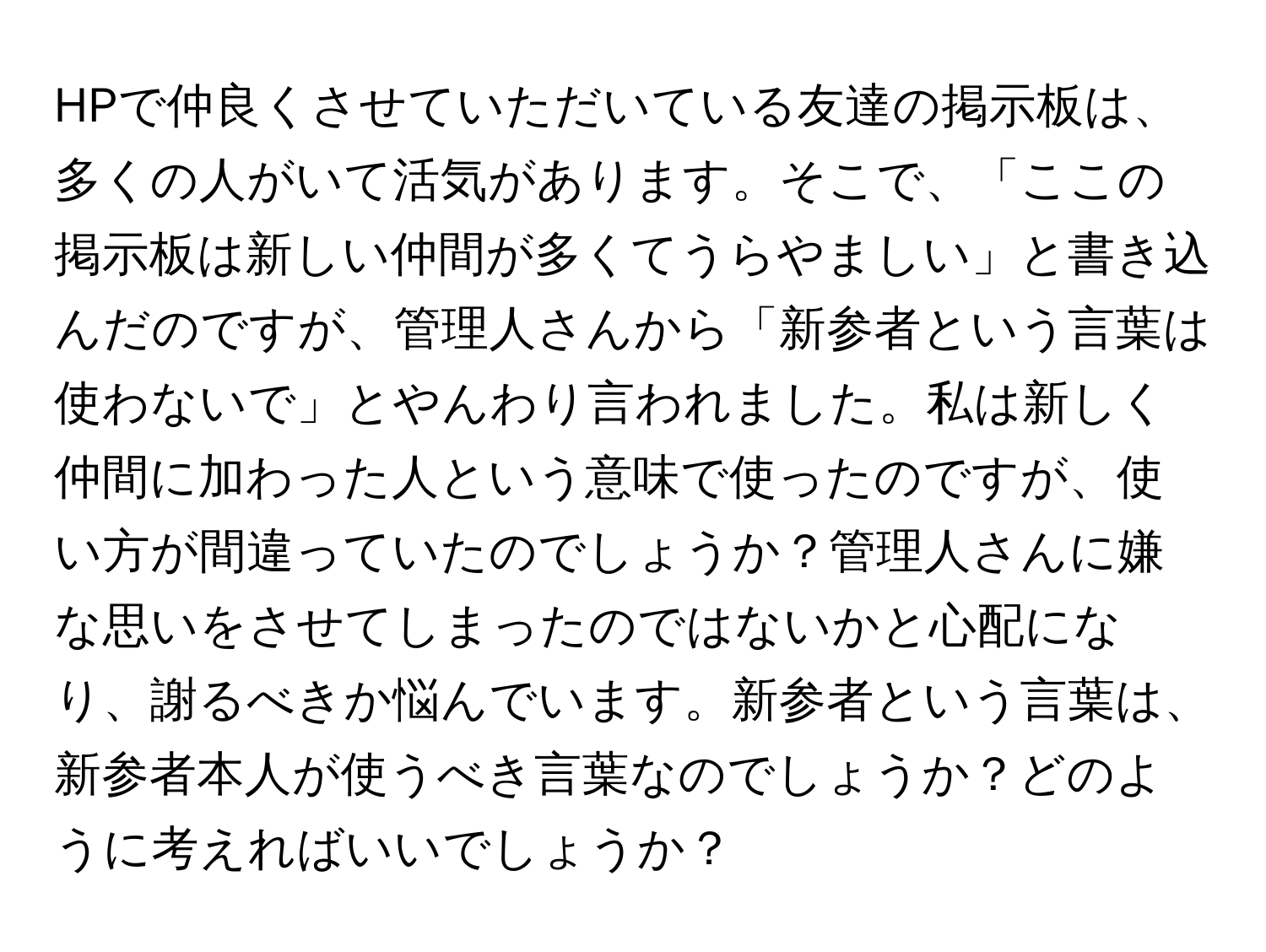 HPで仲良くさせていただいている友達の掲示板は、多くの人がいて活気があります。そこで、「ここの掲示板は新しい仲間が多くてうらやましい」と書き込んだのですが、管理人さんから「新参者という言葉は使わないで」とやんわり言われました。私は新しく仲間に加わった人という意味で使ったのですが、使い方が間違っていたのでしょうか？管理人さんに嫌な思いをさせてしまったのではないかと心配になり、謝るべきか悩んでいます。新参者という言葉は、新参者本人が使うべき言葉なのでしょうか？どのように考えればいいでしょうか？