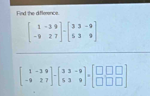 Find the difference.
beginbmatrix 1&-3&9 -9&2&7endbmatrix -beginbmatrix 3&3&-9 5&3&9endbmatrix
beginbmatrix 1&-3&9 -9&27endbmatrix -beginbmatrix 3&3&-9 5&3&9endbmatrix =beginbmatrix □ &□ &□  □ &□ &□ endbmatrix