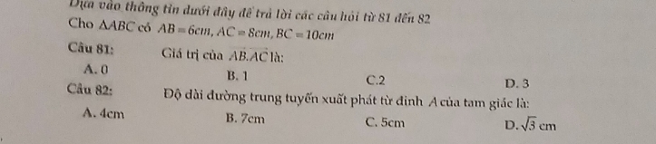 Dựa vào thông tin dưới đây để trả lời các câu hỏi từ 81 đến 82
Cho △ ABC có AB=6cm, AC=8cm, BC=10cm
Câu 81: Giá trị của vector AB.vector AC là:
A. 0 B. 1 C. 2 D. 3
Câu 82: Độ dài đường trung tuyến xuất phát từ đinh A của tam giác là:
A. 4cm B. 7cm C. 5cm D. sqrt(3)cm