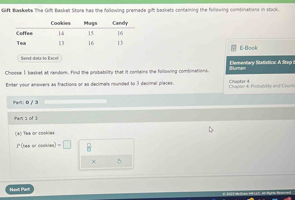 Gift Baskets The Gift Basket Store has the following premade gift baskets containing the following combinations in stock. 
E-Book 
Send data to Excel 
Elementary Statistics: A Step 
Choose 1 basket at random. Find the probability that it contains the following combinations. Bluman 
Enter your answers as fractions or as decimals rounded to 3 decimal places. Chapter 4 
Chapter 4: Probability and Counti 
Part: 0 / 3 
Part 1 of 3 
(a) Tea or cookies 
P( tea or cookies) =□  □ /□   
× 
Next Part 
© 2023 McGraw Hill LLC. All Rights Reserved.