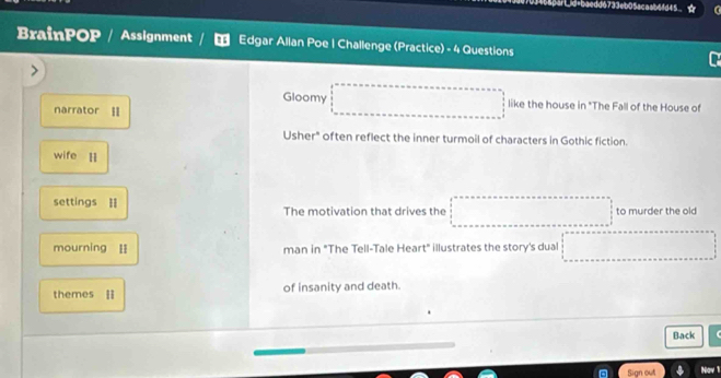 6733eb05acaab6fd45 
BrainPOP / Assignment Edgar Allan Poe | Challenge (Practice) - 4 Questions 
Gloomy like the house in "The Fall of the House of 
narrator I 
Usher" often reflect the inner turmoil of characters in Gothic fiction. 
wife l 
settings = The motivation that drives the to murder the old 
mourning I man in "The Tell-Tale Heart" illustrates the story's dual 
themes l of insanity and death. 
Back 
Sign out Nav 1