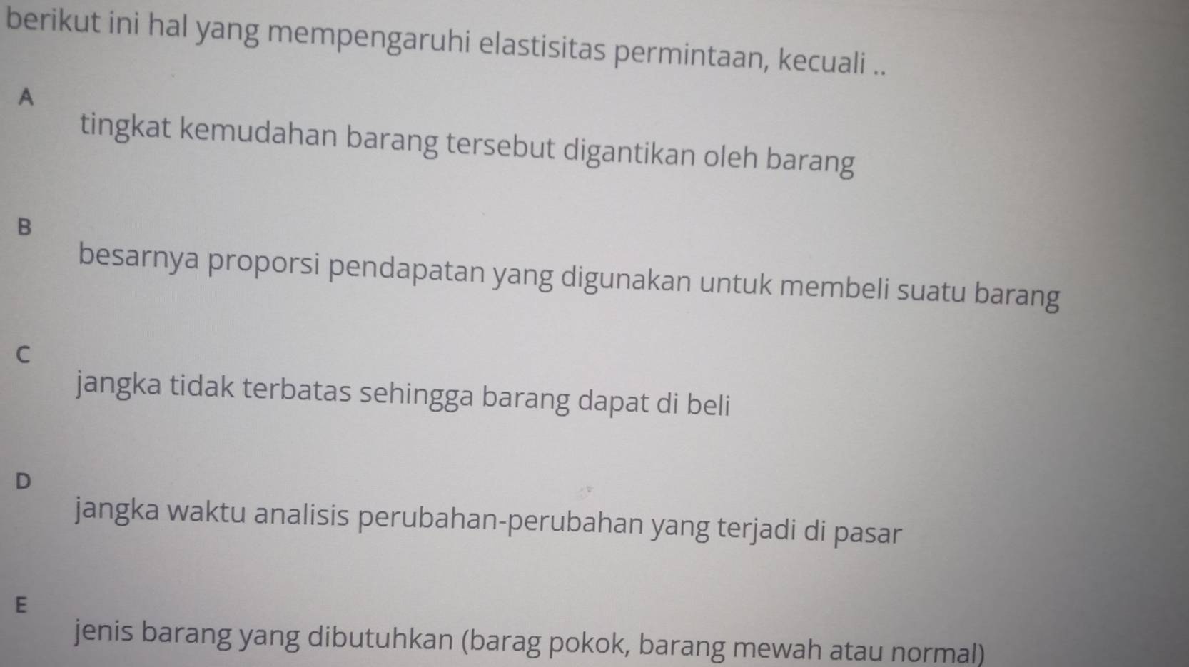 berikut ini hal yang mempengaruhi elastisitas permintaan, kecuali ..
A
tingkat kemudahan barang tersebut digantikan oleh barang
B
besarnya proporsi pendapatan yang digunakan untuk membeli suatu barang
C
jangka tidak terbatas sehingga barang dapat di beli
D
jangka waktu analisis perubahan-perubahan yang terjadi di pasar
E
jenis barang yang dibutuhkan (barag pokok, barang mewah atau normal)