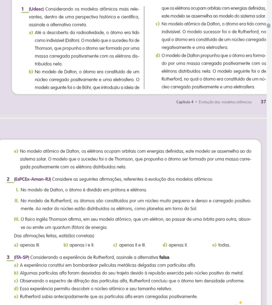 1 (Udesc) Considerando os modelos atômicos mais rele- que os elétrons ocupam orbitais com energias definidas,
vantes, dentro de uma perspectiva histórica e científica, este modelo se assemelha ao modelo do sistema solar.
assinale a alternativa correta. c) No modelo atômico de Dalton, o átomo era tido como
a) Até a descoberta da radioatividade, o átomo era tido indivisível. O modelo sucessor foi o de Rutherford, no
como indivisível (Dalton). O modelo que o sucedeu foi de qual o átomo era constituído de um núcleo carregado
Thomson, que propunha o átomo ser formado por uma negativamente e uma eletrosfera.
massa carregada positivamente com os elétrons dis- d) O modelo de Dalton propunha que o átomo era forma-
tribuídos nela. do por uma massa carregada positivamente com os
b) No modelo de Dalton, o átomo era constituído de um elétrons distribuídos nela. O modelo seguinte foi o de
núcleo carregado positivamente e uma eletrosfera. O Rutherford, no qual o átomo era constituído de um nú-
modelo seguinte foi o de Böhr, que introduziu a ideia de cleo carregado positivamente e uma eletrosfera.
Capítulo 4 • Evolução dos modelos atômicos 37
e) No modelo atômico de Dalton, os elétrons ocupam orbitais com energias definidas, este modelo se assemelha ao do
sistema solar. O modelo que o sucedeu foi o de Thomson, que propunha o átomo ser formado por uma massa carre-
gada positivamente com os elétrons distribuídos nela.
2 (EsPCEx-Aman-RJ) Considere as seguintes afirmações, referentes à evolução dos modelos atômicos:
I. No modelo de Dalton, o átomo é dividido em prótons e elétrons.
II. No modelo de Rutherford, os átomos são constituídos por um núcleo muito pequeno e denso e carregado positiva-
mente. Ao redor do núcleo estão distribuídos os elétrons, como planetas em torno do Sol.
III. O físico inglês Thomson afirma, em seu modelo atômico, que um elétron, ao passar de uma órbita para outra, absor-
ve ou emite um quantum (fóton) de energia.
Das afirmações feitas, está(ão) correta(s)
a) αpenαs III. b) apenas I e II. c) apenas II e III. d) apenas II. e) todas.
3 (ITA-SP) Considerando a experiência de Rutherford, assinale a alternativa falsa:
) A experiência constitui em bombardear películas metálicas delgadas com partículas alfa.
b) Algumas partículas alfa foram desviadas do seu trajeto devido à repulsão exercida pelo núcleo positivo do metal.
c) Observando o espectro de difração das partículas alfa, Rutherford concluiu que o átomo tem densidade uniforme.
d) Essa experiência permitiu descobrir o núcleo atômico e seu tamanho relativo.
e) Rutherford sabia antecipadamente que as partículas alfa eram carregadas positivamente.