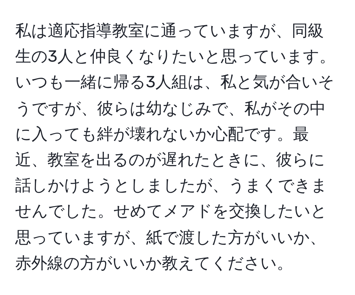 私は適応指導教室に通っていますが、同級生の3人と仲良くなりたいと思っています。いつも一緒に帰る3人組は、私と気が合いそうですが、彼らは幼なじみで、私がその中に入っても絆が壊れないか心配です。最近、教室を出るのが遅れたときに、彼らに話しかけようとしましたが、うまくできませんでした。せめてメアドを交換したいと思っていますが、紙で渡した方がいいか、赤外線の方がいいか教えてください。