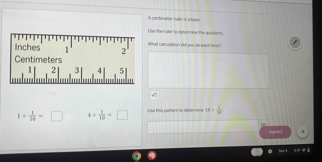 A centimeter ruler is shown. 
Use the ruler to determine the quotients. 
What calculation did you do each time?
Inches 1
2
Centimeters
1 2 3 4 5
1/  1/10 =□ 4/  1/10 =□ Use this pattern to determine 18/  1/10 . 
Submit 
Dec 9 3:4