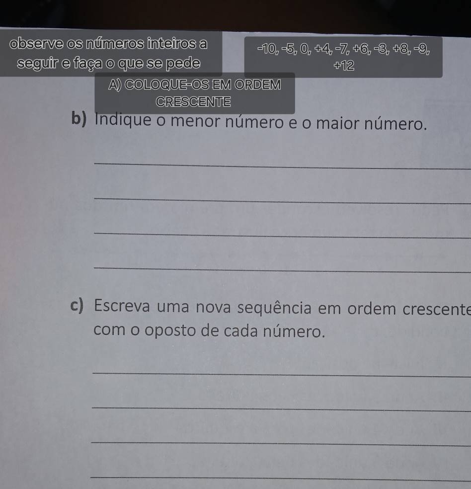 observe os números inteiros a -10, -5, 0, +4, -7, +6, -3, +8, -9, 
seguir e faça o que se pede +12
A) COLOQUE-OS EM ORDEM 
CRESCENTE 
b) Indique o menor número e o maior número. 
_ 
_ 
_ 
_ 
c) Escreva uma nova sequência em ordem crescente 
com o oposto de cada número. 
_ 
_ 
_ 
_